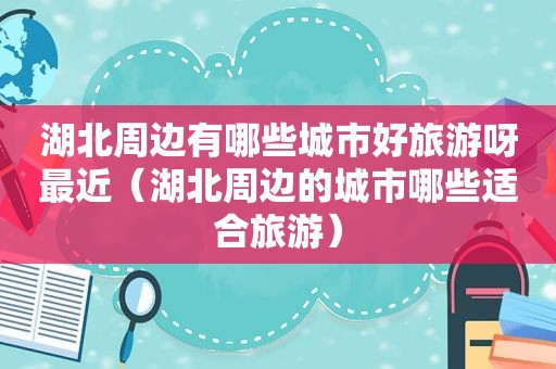 湖北周边有哪些城市好旅游呀最近（湖北周边的城市哪些适合旅游）