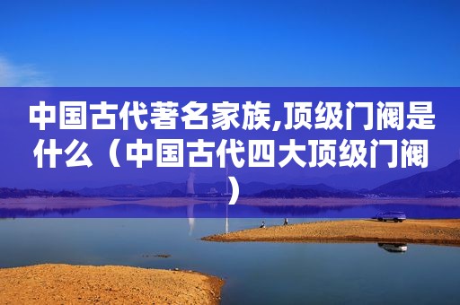 中国古代著名家族,顶级门阀是什么（中国古代四大顶级门阀）