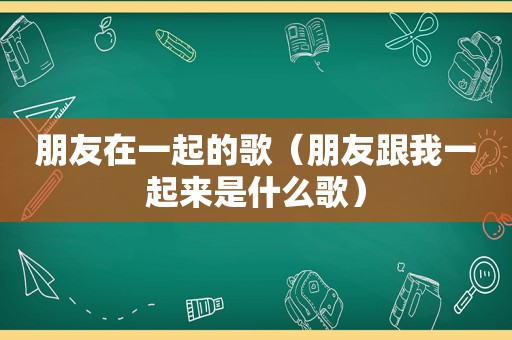 朋友在一起的歌（朋友跟我一起来是什么歌）