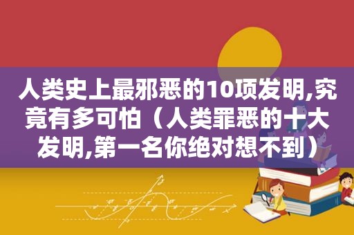 人类史上最邪恶的10项发明,究竟有多可怕（人类罪恶的十大发明,第一名你绝对想不到）