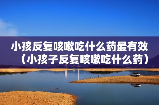 小孩反复咳嗽吃什么药最有效（小孩子反复咳嗽吃什么药）