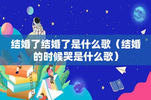 结婚了结婚了是什么歌（结婚的时候哭是什么歌）