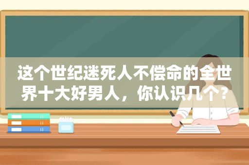 这个世纪迷死人不偿命的全世界十大好男人，你认识几个？