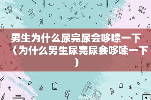 男生为什么尿完尿会哆嗦一下（为什么男生尿完尿会哆嗦一下）