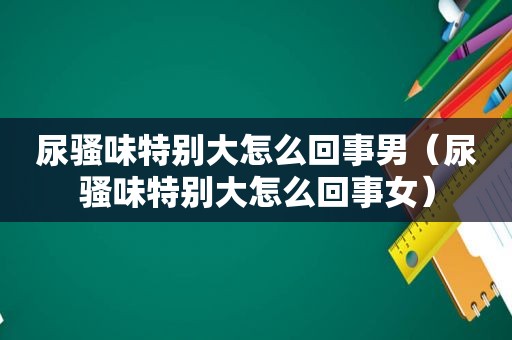 尿骚味特别大怎么回事男（尿骚味特别大怎么回事女）