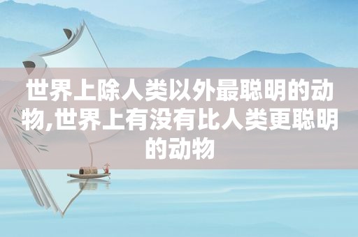 世界上除人类以外最聪明的动物,世界上有没有比人类更聪明的动物
