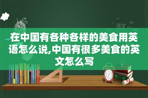 在中国有各种各样的美食用英语怎么说,中国有很多美食的英文怎么写
