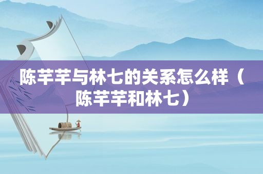 陈芊芊与林七的关系怎么样（陈芊芊和林七）
