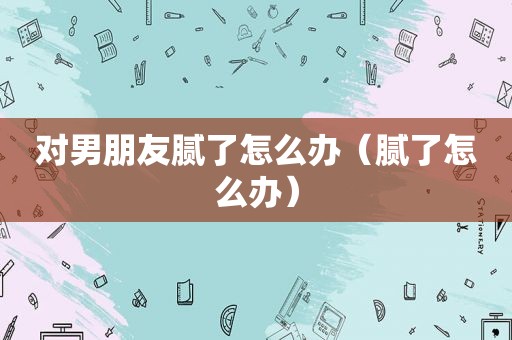 对男朋友腻了怎么办（腻了怎么办）