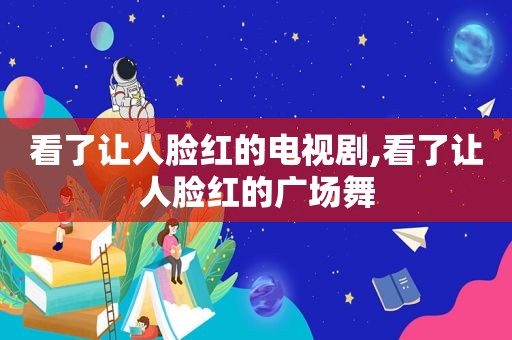 看了让人脸红的电视剧,看了让人脸红的广场舞