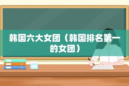韩国六大女团（韩国排名第一的女团）