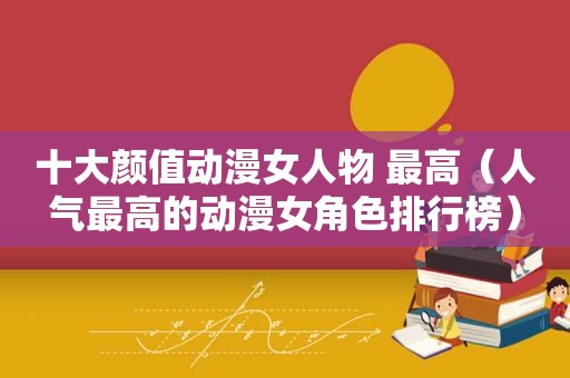 十大颜值动漫女人物 最高（人气最高的动漫女角色排行榜）