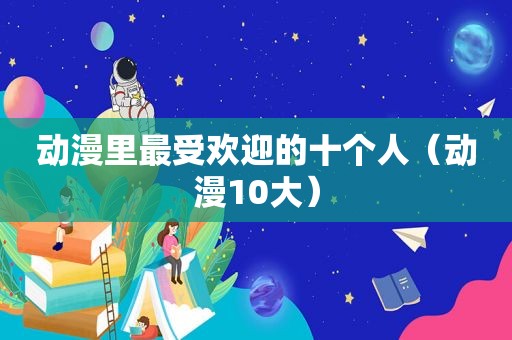 动漫里最受欢迎的十个人（动漫10大）