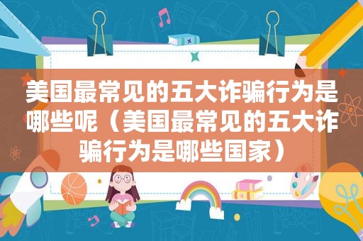 美国最常见的五大诈骗行为是哪些呢（美国最常见的五大诈骗行为是哪些国家）