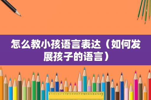怎么教小孩语言表达（如何发展孩子的语言）