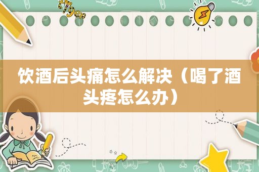 饮酒后头痛怎么解决（喝了酒头疼怎么办）