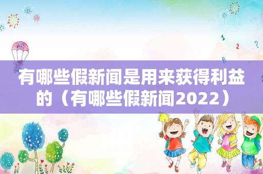 有哪些假新闻是用来获得利益的（有哪些假新闻2022）