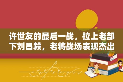 许世友的最后一战，拉上老部下刘昌毅，老将战场表现杰出
