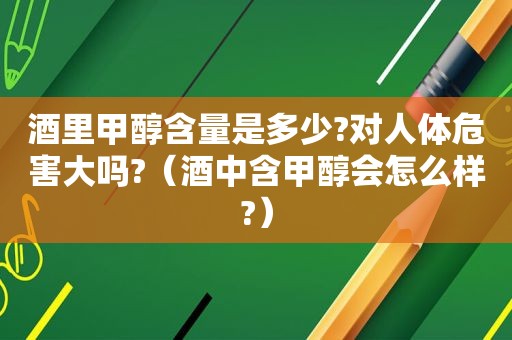 酒里甲醇含量是多少?对人体危害大吗?（酒中含甲醇会怎么样?）