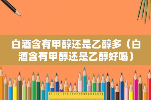 白酒含有甲醇还是乙醇多（白酒含有甲醇还是乙醇好喝）