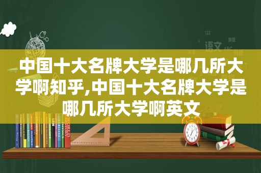 中国十大名牌大学是哪几所大学啊知乎,中国十大名牌大学是哪几所大学啊英文