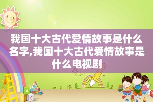 我国十大古代爱情故事是什么名字,我国十大古代爱情故事是什么电视剧