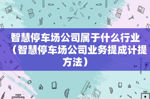 智慧停车场公司属于什么行业（智慧停车场公司业务提成计提方法）
