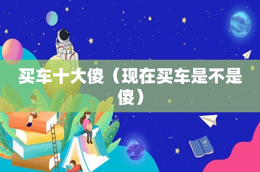买车十大傻（现在买车是不是傻）