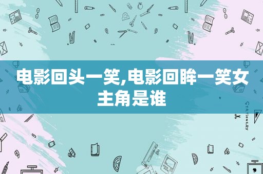 电影回头一笑,电影回眸一笑女主角是谁