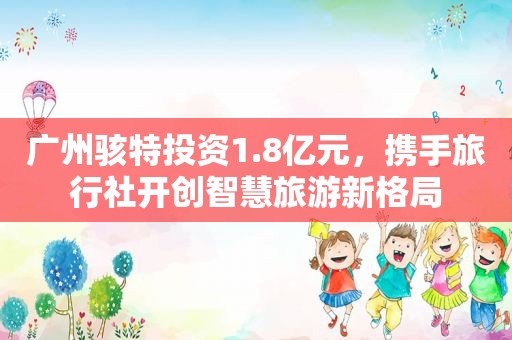 广州骇特投资1.8亿元，携手旅行社开创智慧旅游新格局