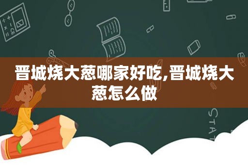 晋城烧大葱哪家好吃,晋城烧大葱怎么做