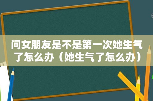 问女朋友是不是第一次她生气了怎么办（她生气了怎么办）
