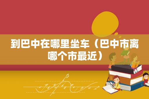 到巴中在哪里坐车（巴中市离哪个市最近）
