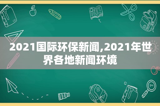 2021国际环保新闻,2021年世界各地新闻环境