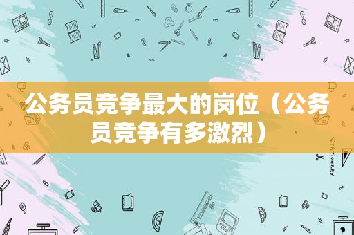 公务员竞争最大的岗位（公务员竞争有多激烈）