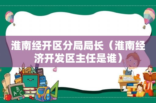 淮南经开区分局局长（淮南经济开发区主任是谁）