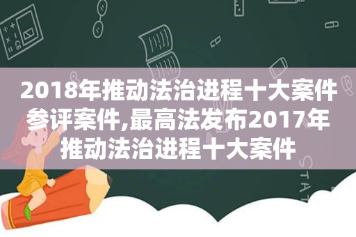 2018年推动法治进程十大案件参评案件,最高法发布2017年推动法治进程十大案件