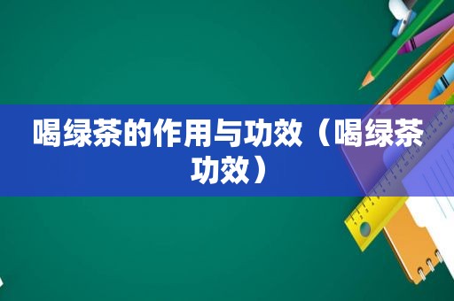 喝绿茶的作用与功效（喝绿茶功效）