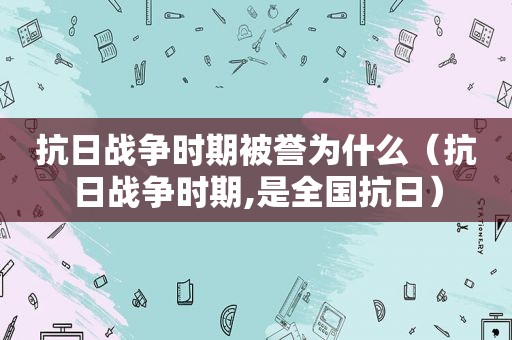 抗日战争时期被誉为什么（抗日战争时期,是全国抗日）