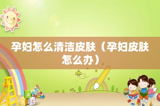 孕妇怎么清洁皮肤（孕妇皮肤怎么办）