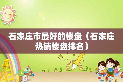 石家庄市最好的楼盘（石家庄热销楼盘排名）