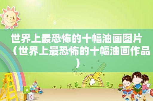 世界上最恐怖的十幅油画图片（世界上最恐怖的十幅油画作品）