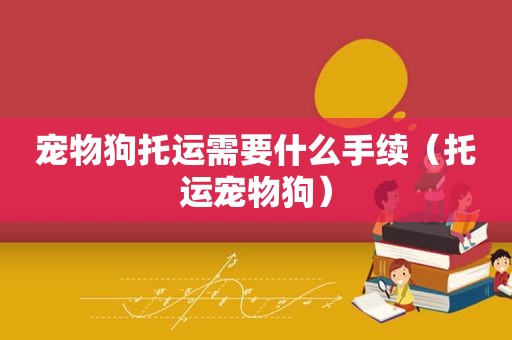宠物狗托运需要什么手续（托运宠物狗）