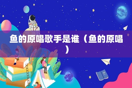 鱼的原唱歌手是谁（鱼的原唱）