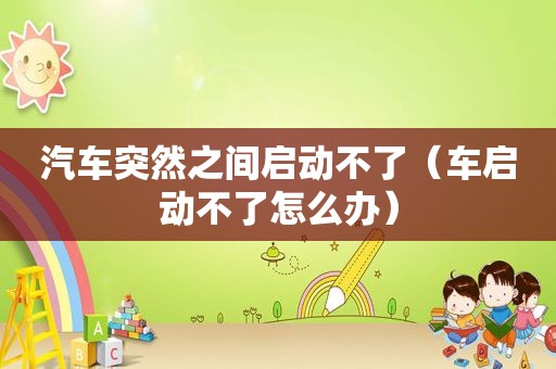 汽车突然之间启动不了（车启动不了怎么办）