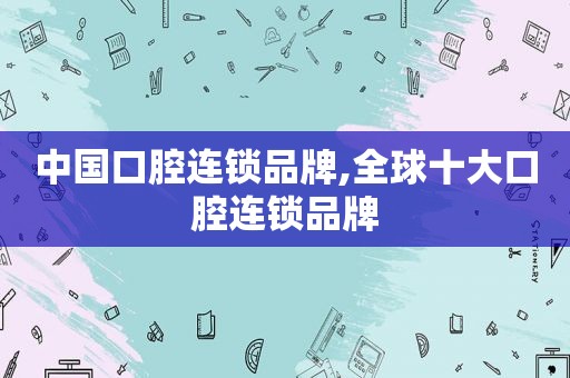 中国口腔连锁品牌,全球十大口腔连锁品牌
