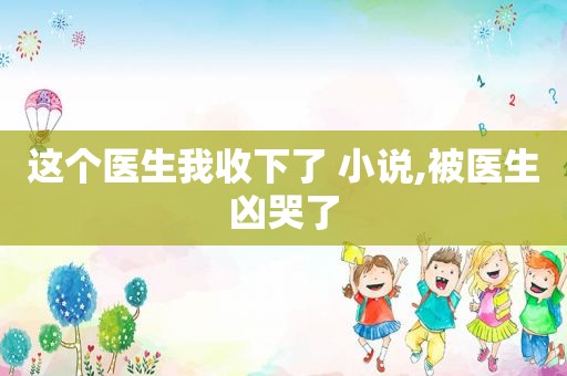 这个医生我收下了 小说,被医生凶哭了