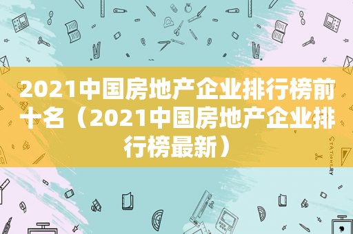 2021中国房地产企业排行榜前十名（2021中国房地产企业排行榜最新）