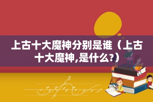 上古十大魔神分别是谁（上古十大魔神,是什么?）