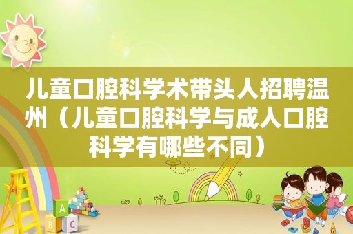 儿童口腔科学术带头人招聘温州（儿童口腔科学与成人口腔科学有哪些不同）